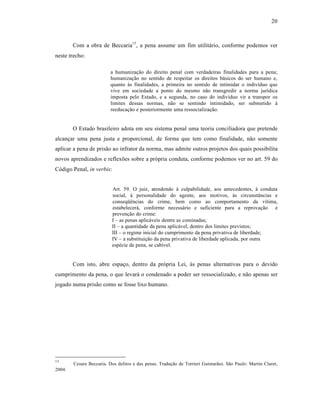 20



        Com a obra de Beccaria15 , a pena assume um fim utilit†rio, conforme podemos ver
neste trecho:

                         a humanizaƒ‚o do direito penal com verdadeiras finalidades para a pena;
                         humanizaƒ‚o no sentido de respeitar os direitos b†sicos do ser humano e,
                         quanto ‹s finalidades, a primeira no sentido de intimidar o indivˆduo que
                         vive em sociedade a ponto do mesmo n‚o transgredir a norma jurˆdica
                         imposta pelo Estado, e a segunda, no caso do indivˆduo vir a transpor os
                         limites dessas normas, n‚o se sentindo intimidado, ser submetido ‹
                         reeducaƒ‚o e posteriormente uma ressocializaƒ‚o.


        O Estado brasileiro adota em seu sistema penal uma teoria conciliadora que pretende
alcanƒar uma pena justa e proporcional, de forma que tem como finalidade, n‚o somente
aplicar a pena de pris‚o ao infrator da norma, mas admite outros projetos dos quais possibilita
novos aprendizados e reflexŒes sobre a pr‡pria conduta, conforme podemos ver no art. 59 do
C‡digo Penal, in verbis:


                           Art. 59. O juiz, atendendo ‹ culpabilidade, aos antecedentes, ‹ conduta
                           social, ‹ personalidade do agente, aos motivos, ‹s circunst•ncias e
                           conseq”•ncias do crime, bem como ao comportamento da vˆtima,
                           estabelecer†, conforme necess†rio e suficiente para a reprovaƒ‚o e
                           prevenƒ‚o do crime:
                           I – as penas aplic†veis dentre as cominadas;
                           II – a quantidade da pena aplic†vel, dentro dos limites previstos;
                           III – o regime inicial do cumprimento da pena privativa de liberdade;
                           IV – a substituiƒ‚o da pena privativa de liberdade aplicada, por outra
                           esp•cie de pena, se cabˆvel.


        Com isto, abre espaƒo, dentro da pr‡pria Lei, ‹s penas alternativas para o devido
cumprimento da pena, o que levar† o condenado a poder ser ressocializado, e n‚o apenas ser
jogado numa pris‚o como se fosse lixo humano.




15
        Cesare Beccaria. Dos delitos e das penas. Traduƒ‚o de Torrieri Guimar‚es. S‚o Paulo: Martin Claret,
2004.
 