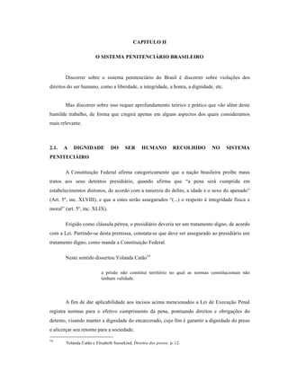 CAPITULO II

                       O SISTEMA PENITENCIÁRIO BRASILEIRO


       Discorrer sobre o sistema penitenci†rio do Brasil • discorrer sobre violaƒŒes dos
direitos do ser humano, como a liberdade, a integridade, a honra, a dignidade, etc.


       Mas discorrer sobre isso requer aprofundamento te‡rico e pr†tico que v‚o al•m deste
humilde trabalho, de forma que cingir† apenas em alguns aspectos dos quais consideramos
mais relevante.



2.1.   A   DIGNIDADE            DO      SER      HUMANO            RECOLHIDO   NO     SISTEMA
PENITECIÁIRO

       A Constituiƒ‚o Federal afirma categoricamente que a naƒ‚o brasileira proˆbe maus
tratos aos seus detentos presidi†rio, quando afirma que “a pena ser† cumprida em
estabelecimentos distintos, de acordo com a natureza do delito, a idade e o sexo do apenado”
(Art. 5•, inc. XLVIII), e que a estes ser‚o assegurados “(...) o respeito ‹ integridade fˆsica e
moral” (art. 5•, inc. XLIX).

       Erigido como cl†usula p•trea, o presidi†rio deveria ter um tratamento digno, de acordo
com a Lei. Partindo-se desta premissa, constata-se que deve ser assegurado ao presidi†rio um
tratamento digno, como manda a Constituiƒ‚o Federal.

       Neste sentido dissertou Yolanda Cat‚o16

                          a pris‚o n‚o constitui territ‡rio no qual as normas constitucionais n‚o
                          tenham validade.




       A fim de dar aplicabilidade aos incisos acima mencionados a Lei de Execuƒ‚o Penal
registra normas para o efetivo cumprimento da pena, pontuando direitos e obrigaƒŒes do
detento, visando manter a dignidade do encarcerado, cujo fim • garantir a dignidade do preso
e alicerƒar seu retorno para a sociedade.

16
       Yolanda Cat‚o e Elisabeth Sussekind. Direitos dos presos. p. 12.
 