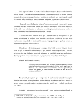 22



         Deve-se preservar tanto os direitos como os deveres do preso, buscando n‚o permitir o
desvio durante a execuƒ‚o, como forma de manter a dignidade do preso. Ao mesmo tempo, o
conjunto de normas procura pavimentar o caminho do condenado para sua reinserƒ‚o social.
Na verdade, a Lei de Execuƒ‚o Penal est† apenas cumprindo os princˆpios constitucionais.

           De acordo com Julio Fabrinni Mirabete17 este parece estar sendo o ponto mais levantado
atualmente por certos juristas quando afirmam que, na sanƒ‚o imposta pelo C‡digo Penal – a privaƒ‚o
de liberdade – n‚o est‚o incluˆdos os sofrimentos acrescidos pela situaƒ‚o reinante nas prisŒes, os
quais terminam por agravar a pena a que foi condenado o infrator.


         O autor acima citado defende, ent‚o, que a pena n‚o deve ser mais gravosa do que
aquela determinada na decis‚o, caso contr†rio, seria como a aplicaƒ‚o de uma pena
suplementar, extrapolando os limites da lei, quando • impingido ao preso qualquer esp•cie de
sofrimento ou prejuˆzo material e moral.

         O Estado tem o direito de executar a pena que foi atribuˆda ao preso. Esta, n‚o deve ir
al•m do que foi determinado na sentenƒa, o que constitui direito do presidi†rio. Caso esse
princˆpio n‚o seja obedecido, estar-se-†, aplicando ao presidi†rio uma pena suplementar.
Infringir qualquer esp•cie de sofrimento, ou prejuˆzo, seria extrapolar os limites legais.

         Mirabete tamb•m assim escreveu:

                            Este parece estar sendo o ponto mais levantado atualmente por certos juristas
                            quando afirmam que, na sanƒ‚o imposta pelo C‡digo Penal – a privaƒ‚o de
                            liberdade – n‚o est‚o incluˆdos os sofrimentos acrescidos pela situaƒ‚o
                            reinante nas prisŒes, os quais terminam por agravar a pena a que foi
                            condenado o infrator.18




          Na realidade, • na pris‚o que o simples ato de recolhimento se transforma na pior
violaƒ‚o dos direitos, onde o preso sofre todas as mazelas, onde a superlotaƒ‚o e a mistura de
presos comuns com seq”estradores, traficantes, etc.. dos quais levam a viol•ncia para dentro
das cadeias.

         A verdade • que quando a pessoa • sentenciada • como que as portas da sociedade se


17
     MIRABETE, JŽlio Fabbrini. Execução penal: coment†rios ‹ Lei n.• 7,219, de 11-07-84. p. 42.
18
     MIRABETE, JŽlio Fabbrini. Execução penal: coment†rios ‹ Lei n.• 7,219, de 11-07-84. p. 42.
 