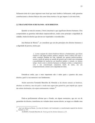23



fechassem atrás de si para ingressar num local que mais lembra o holocausto, onde garantias
constitucionais e direitos básicos são como letras mortas e lei que impera é a do mais forte.



2.2 TRATAMENTOS SUBUMANOS - SEM DIREITOS


          Quando se trata do assunto, é bom conceituar o que significam direitos humanos. Eles
compreendem as garantias individuais imprescindíveis, tendo como princípio a dignidade do
cidadão, titular de direitos que devem ser respeitados e reconhecidos.


          José Bolzan de Morais19 , ao considerar que um dos princípios dos direitos humanos á
a dignidade da pessoa, ensina que:



                             [...] como conjunto de valores históricos básicos e fundamentais, que dizem
                            respeito à vida digna jurídica, política, psíquica, física e afetiva dos seres e
                            como condição fundante da vida, impondo aos agentes político-jurídico-
                            sociais a tarefa de agirem no sentido de permitir que a todos seja consignada
                            a possibilidade de usufruí-los em benefício próprio e comum, ao mesmo
                            tempo. Assim como os direitos humanos se dirigem a todos, o compromisso
                            com a sua concretização caracteriza tarefa de todos, em um
                            comprometimento comum com a dignidade de todos.




          Entende-se então, que o mais importante não é saber quais e quantos são esses
direitos, qual é a sua natureza e seu fundamento.

          Assim asseverou Fernando Barcellos de Almeida se são direitos naturais ou históricos,
absolutos ou relativos, mas sim qual é o modo mais seguro para garanti-los, para impedir que, apesar
das solenes declarações, eles sejam continuamente violados.20




          Pode-se perfeitamente afirmar que o Estado, em alguns momentos, age em vez de
garantidor de direitos, transforma em violador deste mesmo direito, ao negar ao cidadão uma


19
      José Luis Bolzan de Morais. As crises do Estado e da Constituição e a transformação espacial dos direitos
     humanos. p. 523.
20
           ALMEIDA, Fernando Barcellos de. Teoria geral dos direitos humanos. p. 24.
 