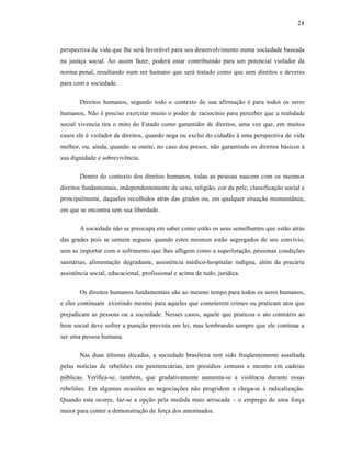 24



perspectiva de vida que lhe ser† favor†vel para seu desenvolvimento numa sociedade baseada
na justiƒa social. Ao assim fazer, poder† estar contribuindo para um potencial violador da
norma penal, resultando num ser humano que ser† tratado como que sem direitos e deveres
para com a sociedade.

       Direitos humanos, segundo todo o contexto de sua afirmaƒ‚o • para todos os seres
humanos, N‚o • preciso exercitar muito o poder de raciocˆnio para perceber que a realidade
social vivencia tira o mito do Estado como garantidor de direitos, uma vez que, em muitos
casos ele • violador de direitos, quando nega ou exclui do cidad‚o ‹ uma perspectiva de vida
melhor, ou, ainda, quando se omite, no caso dos presos, n‚o garantindo os direitos b†sicos ‹
sua dignidade e sobreviv•ncia.

       Dentro do contexto dos direitos humanos, todas as pessoas nascem com os mesmos
direitos fundamentais, independentemente de sexo, religi‚o, cor da pele, classificaƒ‚o social e
principalmente, daqueles recolhidos atr†s das grades ou, em qualquer situaƒ‚o moment•nea,
em que se encontra sem sua liberdade.

       A sociedade n‚o se preocupa em saber como est‚o os seus semelhantes que est‚o atr†s
das grades pois se sentem seguras quando estes mesmos est‚o segregados de seu convˆvio,
sem se importar com o sofrimento que lhes afligem como a superlotaƒ‚o, p•ssimas condiƒŒes
sanit†rias, alimentaƒ‚o degradante, assist•ncia m•dico-hospitalar indigna, al•m da prec†ria
assist•ncia social, educacional, profissional e acima de tudo, jurˆdica.

       Os direitos humanos fundamentais s‚o ao mesmo tempo para todos os seres humanos,
e eles continuam existindo mesmo para aqueles que cometerem crimes ou praticam atos que
prejudicam as pessoas ou a sociedade. Nesses casos, aquele que praticou o ato contr†rio ao
bem social deve sofrer a puniƒ‚o prevista em lei, mas lembrando sempre que ele continua a
ser uma pessoa humana.

       Nas duas Žltimas d•cadas, a sociedade brasileira tem sido freq”entemente assaltada
pelas notˆcias de rebeliŒes em penitenci†rias, em presˆdios comuns e mesmo em cadeias
pŽblicas. Verifica-se, tamb•m, que gradativamente aumenta-se a viol•ncia durante essas
rebeliŒes. Em algumas ocasiŒes as negociaƒŒes n‚o progridem e chega-se ‹ radicalizaƒ‚o.
Quando esta ocorre, faz-se a opƒ‚o pela medida mais arriscada – o emprego de uma forƒa
maior para conter a demonstraƒ‚o de forƒa dos amotinados.
 