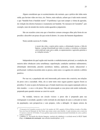 25



          Alguns consideram que os acontecimentos s‚o normais, que a polˆcia n‚o tinha outra
saˆda, que haviam vidas em risco, etc. Outros, mais radicais, acham que • tudo muito natural,
e que “bandido bom • bandido morto”. O problema • que nem sempre a vˆtima da agress‚o,
da violaƒ‚o dos direitos humanos • exatamente um bandido. No massacre do Carandiru21 , por
exemplo, mais da metade dos mortos ainda aguardava julgamento.

          S‚o em ocasiŒes como esta que o brasileiro comum consegue olhar pela fresta de um
presˆdio e descobrir um pouco do que existe l† dentro. As cenas s‚o bastante degradantes:

          Neste sentido escreveu N. C†rdia

                              o escuro das celas, a sujeira pelos cantos, a alimentaƒ‚o insossa, a falta de
                              higiene, o perigo disseminado por todos os cantos e corredores, as doenƒas
                              convivendo par a par com a saŽde, os espancamentos e agressŒes gratuitas e
                              as violaƒŒes sexuais. 22




          Independente de qual regi‚o est† inserido o estabelecimento prisional, as condiƒŒes da
maioria deles obedecem certa semelhanƒa: superlotaƒ‚o; condiƒŒes sanit†rias rudimentares;
alimentaƒ‚o deteriorada; prec†ria assist•ncia m•dica, judici†ria, social, educacional e
profissional; viol•ncia incontida entre os presos, entre estes e os agentes de controle e arbˆtrio
punitivo.

          Por sua vez, a populaƒ‚o n‚o est† interessada, pelo menos n‚o a maioria, nas relaƒŒes
do preso com a sociedade. Ali†s, ela se sente tanto mais segura quantos seguros forem os
presˆdios. “ como se para ela bastasse que o Estado mantivesse uma segura separaƒ‚o entre os
dois mundos – o seu e o do preso. N‚o est† preocupada se esse preso est† sendo reeducado,
preparado para quando retornar ao convˆvio social.

          Na verdade, torna-se um circulo vicioso: o preso n‚o • preparado para sua
reintegraƒ‚o ‹ sociedade, quando • solto (retirado da sela depois de anos e colocado no meio
da populaƒ‚o), sem perspectivas e sem preparo, volta a delinq”ir. Aˆ alguns setores da


21
      O massacre do Carandiru ocorreu no dia 2 de outubro de 1992, quando a Polˆcia Militar invadiu o Pavilh‚o
     Nove da Casa de Detenƒ‚o de S‚o Paulo, para tentar conter uma rebeli‚o. A aƒ‚o terminou com a morte de
     111 presos e mais de 120 feridos. O caso ganhou repercuss‚o internacional pela brutalidade de como a polˆcia
     conteve os detentos.
22
      CARDIA, N. Percepção dos direitos humanos: ausência de cidadania e a exclusão moral. in M.J.P. Spink
     (Org.), A cidadania em construção: uma reflex‚o transdisciplinar . p. 45.
 