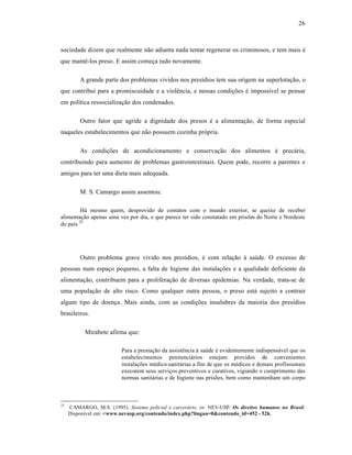 26



sociedade dizem que realmente não adianta nada tentar regenerar os criminosos, e tem mais é
que mantê-los preso. E assim começa tudo novamente.

         A grande parte dos problemas vividos nos presídios tem sua origem na superlotação, o
que contribui para a promiscuidade e a violência, e nessas condições é impossível se pensar
em política ressocialização dos condenados.

         Outro fator que agride a dignidade dos presos é a alimentação, de forma especial
naqueles estabelecimentos que não possuem cozinha própria.

         As condições de acondicionamento e conservação dos alimentos é precária,
contribuindo para aumento de problemas gastrointestinais. Quem pode, recorre a parentes e
amigos para ter uma dieta mais adequada.

         M. S. Camargo assim assentou:

        Há mesmo quem, desprovido de contatos com o mundo exterior, se queixe de receber
alimentação apenas uma vez por dia, o que parece ter sido constatado em prisões do Norte e Nordeste
do país 23




         Outro problema grave vivido nos presídios, é com relação à saúde. O excesso de
pessoas num espaço pequeno, a falta de higiene das instalações e a qualidade deficiente da
alimentação, contribuem para a proliferação de diversas epidemias. Na verdade, trata-se de
uma população de alto risco. Como qualquer outra pessoa, o preso está sujeito a contrair
algum tipo de doença. Mais ainda, com as condições insalubres da maioria dos presídios
brasileiros.

           Mirabete afirma que:

                          Para a prestação da assistência à saúde é evidentemente indispensável que os
                          estabelecimentos penitenciários estejam providos de convenientes
                          instalações médico-sanitárias a fim de que os médicos e demais profissionais
                          executem seus serviços preventivos e curativos, vigiando o cumprimento das
                          normas sanitárias e de higiene nas prisões, bem como mantenham um corpo



23
     CAMARGO, M.S. (1995). Sistema policial e carcerário. in: NEV-USP. Os direitos humanos no Brasil.
     Disponível em: <www.nevusp.org/conteudo/index.php?lingua=0&conteudo_id=452 - 52k.
 