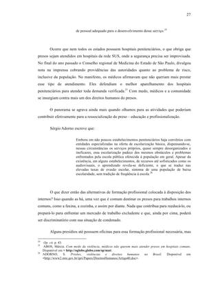 27



                          de pessoal adequado para o desenvolvimento desse serviƒo.24




         Ocorre que nem todos os estados possuem hospitais penitenci†rios, o que obriga que
presos sejam atendidos em hospitais da rede SUS, onde a seguranƒa precisa ser improvisada.
No final do ano passado o Conselho regional de Medicina do Estado de S‚o Paulo, divulgou
nota na imprensa cobrando provid•ncias das autoridades quanto ao problema de risco,
inclusive da populaƒ‚o. No manifesto, os m•dicos afirmavam que n‚o queriam mais prestar
esse tipo de atendimento. Eles defendiam o melhor aparelhamento dos hospitais
penitenci†rios para atender toda demanda verificada.25 Com medo, m•dicos e a comunidade
se insurgiam contra mais um dos direitos humanos do presos.

         O panorama se agrava ainda mais quando olhamos para as atividades que poderiam
contribuir efetivamente para a ressocializaƒ‚o do preso – educaƒ‚o e profissionalizaƒ‚o.

         S•rgio Adorno escreve que:

                          Embora em n‚o poucos estabelecimentos penitenci†rios haja conv•nios com
                          entidades especializadas na oferta de escolarizaƒ‚o b†sica, dispensando-se,
                          nessas circunst•ncias os serviƒos pr‡prios, quase sempre desorganizados e
                          ineficazes, essa escolarizaƒ‚o padece dos mesmos obst†culos e problemas
                          enfrentados pela escola pŽblica oferecida ‹ populaƒ‚o em geral. Apesar da
                          exist•ncia, em alguns estabelecimentos, de recursos at• sofisticados como os
                          audiovisuais, o aprendizado revela-se deficiente, o que se traduz nas
                          elevadas taxas de evas‚o escolar, sintoma de uma populaƒ‚o de baixa
                          escolaridade, sem tradiƒ‚o de freq”•ncia ‹ escola.26




         O que dizer ent‚o das alternativas de formaƒ‚o profissional colocada ‹ disposiƒ‚o dos
internos? Isso quando as h†, uma vez que • comum destinar os presos para trabalhos internos
comuns, como a faxina, a cozinha, e assim por diante. Nada que contribua para reeduc†-lo, ou
prepar†-lo para enfrentar um mercado de trabalho excludente e que, ainda por cima, poder†
ser discriminat‡rio com sua situaƒ‚o de condenado.

         Alguns presˆdios at• possuem oficinas para essa formaƒ‚o profissional necess†ria, mas

24
     Op. cit. p. 43.
25
     ABOS, M†rcia. Com medo da violência, médicos não querem mais atender presos em hospitais comuns.
     Disponˆvel em < http://oglobo.globo.com/sp/mat/.
26
     ADORNO,         S. Prisões,    violências   e  direitos   humanos  no Brasil.  Disponˆvel    em
     <http://www2.mre.gov.br/ipri/Papers/DireitosHumanos/Artigo40.doc>.
 
