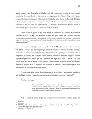28



quase sempre com dimensŒes acanhadas, que n‚o conseguem comportar um nŽmero
satisfat‡rio de presos. Isso leva ‹ criaƒ‚o de uma esp•cie de elite27 dentro do presˆdio, j† que
poucos s‚o os que conseguem o benefˆcio de freq”entar uma oficina profissional. Afora as
oficinas, as Žnicas alternativas para quem deseja trabalhar s‚o as empresas particulares que
carecem de m‚o-de-obra n‚o especializada, e, portanto muito barata. Mesmo assim a
remuneraƒ‚o paga a esses presos • muito aqu•m do mercado.28

          Outro direito do preso, e que nem sempre • concedido, diz respeito ‹ assist•ncia
judici†ria e social. A OAB/MT publicou relat‡rio no qual afirma que “excessivo                           n€mero de

rebeli•es nas penitenci‚rias, presƒdios e cadeias p€blicas em Mato Grosso, muitas das quais com fugas e tentativas de
fugas, al„m dos riscos a integridade fƒsica de funcion‚rios do Sistema Penitenci‚rio, tem uma explica…†o: a falta de
                        29
assist‡ncia judici‚ria.”



          Entretanto    isso n‚o • primazia apenas do estado de Mato Grosso. Em todos os estados
brasileiros a situaƒ‚o • a mesma, pelo que apontam relat‡rios e material da mˆdia nacional.
Muitos s‚o os condenados que j† poderiam estar gozando de algum tipo de benefˆcio, como a
progress‚o de regime, por exemplo. Mas a falta de assist•ncia judici†ria adequada termina
negando ao preso esse direito que lhe • garantido pela legislaƒ‚o. Para a OAB/MT (op. cit.)
grande parte dos presos, depois de condenados, • simplesmente esquecida dentro do labirinto
do sistema penitenci†rio. E realmente n‚o h† como se pretender reeducaƒ‚o de preso num
sistema onde os direitos n‚o s‚o respeitados.

          A Lei de ExecuƒŒes Penais determina ainda, no art. 22, que: “A assist•ncia social tem
por finalidade amparar o preso e o internado e prepar†-los para o retorno ‹ liberdade.”

          Mirabete ensina que:

                             O serviƒo social, como arte, consiste na aplicaƒ‚o dos conhecimentos, teorias
                             e doutrinas que, subordinados a princˆpios,constituem a ci•ncia do serviƒo
                             social,para alcanƒar,como resultado,a soluƒ‚o dos problemas humanos que
                             acarretam infelicidade e,assim,obter bem-estar. 30




          Pode se pensar, de forma errada, que assist•ncia social para presos consiste apenas em
27
     Id. Ibdem
28
     Id. Ibdem
29
     OAB/MT. Falta de assist•ncia judici†ria gera rebeliŒes em presˆdios de MT. Disponˆvel em
     <www.oabmt.org.br/index.php?mat=1819>.
30
      MIRABETE. Op. cit. p. 67.
 
