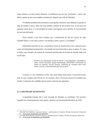 29



tentar eliminar, ou pelo menos diminuir, os problemas que ele tem. Entretanto, o preso n‚o
difere, quanto ‹s suas necessidades assistenciais, daquele que est† em liberdade.

         O trabalho prestado pela assist•ncia social ganha contornos mais din•micos quando se
trata de atender o preso. Al•m das necessidades normais de um homem livre, ‹s do preso de
agregam outras duas: 1) a necessidade de manter uma ligaƒ‚o com a famˆlia; 2) a necessidade
de sua ressocializaƒ‚o.

         Neste sentido • que resta evidente que o profissional de Serviƒo Social, de cada
Unidade Penal, • o elo entre o preso e sua famˆlia e entre o preso e a sociedade. 31

         Infelizmente percebe-se que a assist•ncia social, na maioria das vezes, funciona mais
como um despachante penitenci†rio, executando serviƒos burocr†ticos para os presos. “ o que
se deduz, por exemplo, do manual de orientaƒ‚o penitenci†ria do Estado do Paran†, onde est†
escrito que:

                           Promove-se a Orientaƒ‚o Social ao interno e seus familiares, orientando-os
                           sobre: Auxˆlio Reclus‚o, Seguro Desemprego, PIS/PASEP, recebimento de
                           Fundo de Garantia, Auxˆlio Doenƒa, credencial de visitantes para visita
                           ˆntima e social e a documentaƒ‚o pessoal em geral.32




         A norma, in casu, estabelece os fins, mas, para atingir estas metas, • necess†rio muito
mais do que a simples letra fria da lei. Ao contr†rio, deve o Governo investir em medidas que
atenda os interesses dos cidad‚os preservando os direitos dos apenados.




2.3. A DIGNIDADE DO DETENTO

         A dignidade humana n‚o • uma invenƒ‚o de fil‡sofos ou soci‡logos. Ela encontra
respaldo nas ConstituiƒŒes de v†rios paˆses, inclusive na Constituiƒ‚o Brasileira de 1988.




31
      ESTADO DO PARAN•. Regimento Interno – penitenci†ria de Londrina. Divis‚o Assistencial. Disponˆvel
     em <www.pr.gov.br/depen/pen_pel.shtml#dias .
32
      ESTADO DO PARAN•. Regimento Interno – penitenci†ria de Londrina. Divis‚o Assistencial. Disponˆvel
     em <www.pr.gov.br/depen/pen_pel.shtml#dias
 