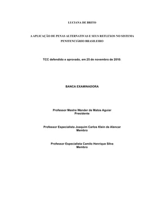 9



                        LUCIANA DE BRITO



A APLICAÇÃO DE PENAS ALTERNATIVAS E SEUS REFLEXOS NO SISTEMA
                   PENITENCIÁRIO BRASILEIRO




       TCC defendido e aprovado, em 25 de novembro de 2010:




                      BANCA EXAMINADORA




             Professor Mestre Wander de Matos Aguiar
                            Presidente



       Professor Especialista Joaquim Carlos Klein de Alencar
                               Membro



            Professor Especialista Camilo Henrique Silva
                             Membro
 