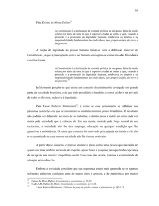 30



         Para Dalmo de Abreu Dallari33

                            A Constituição é a declaração da vontade política de um povo, feita de modo
                            solene por meio de uma lei que é superior a todas as outras e que, visando a
                            proteção e a promoção da dignidade humana, estabelece os direitos e as
                            responsabilidade fundamentais dos indivíduos, dos grupos sociais, do povo e
                            do governo.

         A noção de dignidade da pessoa humana funde-se com a definição material de
Constituição, já que a preocupação com o ser humano consagrou-se como uma das finalidades
constitucionais.

                            A Constituição é a declaração da vontade política de um povo, feita de modo
                            solene por meio de uma lei que é superior a todas as outras e que, visando a
                            proteção e a promoção da dignidade humana, estabelece os direitos e as
                            responsabilidade fundamentais dos indivíduos, dos grupos sociais, do povo e
                            do governo.34

         Infelizmente percebe-se que existe um conceito discriminatório arraigado em grande
parte da sociedade brasileira, a de que todo presidiário é bandido, e como tal deve ser privado
de todos os direitos, inclusive à dignidade.

         Para Cesar Roberto Bittencourt35 , é como se esse pensamento se refletisse nas
péssimas condições em que se encontram os estabelecimentos penais brasileiros. O resultado
não poderia ser diferente: ao invés de se reabilitar, o detido passa a nutrir um ódio cada vez
maior pela sociedade que o colocou ali. Em sua mente, movido pela força natural de seu
raciocínio, a sociedade não lhe deu emprego, educação ou qualquer condição que lhe
garantisse a subsistência. O crime que cometeu foi motivado pela própria sociedade e ele não
o teria praticado se esta mesma sociedade não lhe tivesse motivado.

         A partir desse conceito, é preciso encarar o preso como uma pessoa que necessita de
ajuda sim, mas também necessita de respeito, apoio físico e psíquico para que tenha esperança
de recuperar sua moral e reequilíbrio social. Caso isso não ocorra, teremos a continuidade da
situação acima descrita.

         Embora a sociedade considere que sua segurança estará mais garantida se os agentes
infratores estiverem confiados atrás de muros altos e grossos, e de preferência por muitos

33
     Dalmo de Abreu Dallari. Constituição e constituinte. p. 21-22.
34
     DALLARI, Dalmo de Abreu. Constituição e constituinte. p. 21-22.
35
         César Roberto Bittencourt. Falência da pena de prisão: causas e alternativas. p. 115-123.
 