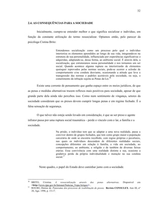 32



2.4. AS CONSEQUÊNCIAS PARA A SOCIEDADE

         Inicialmente, cumpre-se entender melhor o que significa socializar o indivˆduo, em
funƒ‚o da constante utilizaƒ‚o do termo ressocializar. Optamos ent‚o, pelo parecer da
psic‡loga Cistina Brito:

                          Entendemos socializaƒ‚o como um processo pelo qual o indivˆduo
                          interioriza os elementos aprendidos ao longo de sua vida, integrando-os na
                          estrutura de sua personalidade, influenciado por experi•ncias significativas e
                          adquiridas, adaptando-se, dessa forma, ao ambiente social. “ atrav•s dela, a
                          socializaƒ‚o, que estruturamos nossa personalidade e nos tornamos um ser
                          social. Quando acontece alguma ruptura ou interiorizar‚o de elementos
                          quaisquer reprovados pelas normas sociais, pode-se ocorrer a eclos‚o de
                          comportamento e/ou conduta desviante, ocasionando a atitude que leva a
                          transgress‚o das normas e padrŒes aceit†veis pela sociedade, ou seja, o
                          cometimento da infraƒ‚o sujeita as Penas da Lei.36

         Existe uma corrente de pensamento que ganha espaƒo entre os meios jurˆdicos, de que
as penas e medidas alternativas trazem reflexos mais positivos para sociedade, apesar de que
grande parte dela ainda n‚o percebeu isso. Como num sentimento de vinganƒa, setores da
sociedade consideram que os presos devem cumprir longas penas e em regime fechado. “ a
falsa sensaƒ‚o de seguranƒa.

         O que talvez n‚o esteja sendo levado em consideraƒ‚o, • que ao ser preso o agente
infrator passa por uma ruptura social traum†tica – perde o vˆnculo com o lar, a famˆlia e a
sociedade.

                          Na pris‚o, o indivˆduo tem que se adaptar a uma nova realidade, passa a
                          conviver dentro de grupos fechados, que tem como grupo maior ‹ populaƒ‚o
                          carcer†ria de onde se encontra recolhido, com regras pr‡prias e peculiares,
                          nas quais os indivˆduos descendem de diferentes realidades sociais,
                          concepƒŒes diferentes em relaƒ‚o ‹ famˆlia, a vida em sociedade, ao
                          comportamento, ao ambiente, a religi‚o e de tamb•m de diversas faixas
                          et†rias. Essa conviv•ncia com uma realidade distinta a sua, ocasiona a
                          gradativa perda da pr‡pria individualidade e mutaƒ‚o na sua conduta
                          social.37


           Neste quadro, o papel do Estado deve caminhar junto com a sociedade.



36
     BRITO,     Cristina. A      ressocialização   através    das penas  alternativas. Disponˆvel  em
     <http://www.tjpe.gov.br/Intranet/Noticias_Vepa/Artigos/> ,
37
     ROURE, Denise de. Panorama dos processos de reabilitação de presos. Revista CONSULEX. Ano III, n•
     20, Ago. 1998, p. 15-17.
 