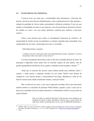 33



2.5      CUSTO SOCIAL DA VIOLÊNCIA

          “ preciso levar em conta que a criminalidade afeta diretamente o bem-estar das
pessoas, atrav•s de seus diversos desdobramentos, como a perda precoce de vidas humanas, a
reduƒ‚o da qualidade de vida ou ainda a perturbaƒ‚o ‹ efici•ncia econ‘mica. “ por isso que
estudar a criminalidade em todos os seus aspectos, como forma de buscar alternativas eficazes
de combate ao crime e aos seus efeitos delet•rios, contribui para melhorar o bem-estar
coletivo.

          Poucas vezes paramos para avaliar as conseq”•ncias financeiras da viol•ncia e da
incapacidade do Estado em dar aos problemas as soluƒŒes esperadas pela comunidade. Essa
incapacidade tem um custo, e quem paga esse custo • a sociedade.

            TŽlio Kahn afirma o seguinte:

            a viol•ncia custa caro, tanto para o paˆs como individualmente, porque ‘seguranƒa’ • um bem
             desejado por todos, mas cada vez mais escasso.38

          E na busca da garantia desses bens, todos os dias s‚o executadas dezenas de aƒŒes “de
precauƒ‚o e adquiridos outros tantos bens no mercado: seguros de toda esp•cie; c‚es de
guarda; quinquilharias eletr‘nicas; travas; grades e cadeados de todo tamanho e funƒ‚o.” 39

          Ainda que as maiorias das pessoas nunca tenham parado para refletirem sobre o
assunto, o medo quanto ‹ seguranƒa interfere em sua rotina. Muitas vezes deixam de
comparecer a um concerto porque o estacionamento fica longe, abandona-se a id•ia de um
final de semana numa cidade considerada violenta, e assim por diante.

          Mas, se tudo tem um custo, e esse custo • pago pela sociedade, talvez seja interessante
tamb•m analisar as conclusŒes do professor Walter Barelli, segundo o qual o custo com os
presos que respondem atrav•s de penas alternativas, • infinitamente inferior aos que est‚o em
regime fechado.

                            Para se ter id•ia, no estado de S‚o Paulo, onde h† poucos anos implantou um
                            programa de apoio ‹s penas alternativas, relata-se que o custo mensal de
                            cada preso dentro da penitenci†ria era de cerca de R$620,00 (Seiscentos e

38
      KAHN, Tulio. Os custos da violência: quanto se gasta ou deixa de ganhar por causa do crime no Estado de
     S‚o Paulo. S‚o Paulo, Perspectiva, v. 13, n. 4, 1999. Disponˆvel em: <http://www.scielo.br/scielo.php?>7.
39
      idem
 