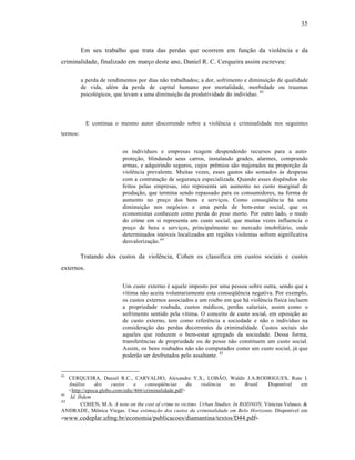 35



          Em seu trabalho que trata das perdas que ocorrem em função da violência e da
criminalidade, finalizado em março deste ano, Daniel R. C. Cerqueira assim escreveu:

          a perda de rendimentos por dias não trabalhados; a dor, sofrimento e diminuição de qualidade
          de vida, além da perda de capital humano por mortalidade, morbidade ou traumas
          psicológicos, que levam a uma diminuição da produtividade do indivíduo. 43



            E continua o mesmo autor discorrendo sobre a violência e criminalidade nos seguintes
termos:


                          os indivíduos e empresas reagem despendendo recursos para a auto-
                          proteção, blindando seus carros, instalando grades, alarmes, comprando
                          armas, e adquirindo seguros, cujos prêmios são majorados na proporção da
                          violência prevalente. Muitas vezes, esses gastos são somados às despesas
                          com a contratação de segurança especializada. Quando esses dispêndios são
                          feitos pelas empresas, isto representa um aumento no custo marginal de
                          produção, que termina sendo repassado para os consumidores, na forma de
                          aumento no preço dos bens e serviços. Como conseqüência há uma
                          diminuição nos negócios e uma perda de bem-estar social, que os
                          economistas conhecem como perda do peso morto. Por outro lado, o medo
                          do crime em si representa um custo social, que muitas vezes influencia o
                          preço de bens e serviços, principalmente no mercado imobiliário, onde
                          determinados imóveis localizados em regiões violentas sofrem significativa
                          desvalorização.44

          Tratando dos custos da violência, Cohen os classifica em custos sociais e custos
externos.

                          Um custo externo é aquele imposto por uma pessoa sobre outra, sendo que a
                          vítima não aceita voluntariamente esta conseqüência negativa. Por exemplo,
                          os custos externos associados a um roubo em que há violência física incluem
                          a propriedade roubada, custos médicos, perdas salariais, assim como o
                          sofrimento sentido pela vítima. O conceito de custo social, em oposição ao
                          de custo externo, tem como referência a sociedade e não o indivíduo na
                          consideração das perdas decorrentes da criminalidade. Custos sociais são
                          aqueles que reduzem o bem-estar agregado da sociedade. Dessa forma,
                          transferências de propriedade ou de posse não constituem um custo social.
                          Assim, os bens roubados não são computados como um custo social, já que
                          poderão ser desfrutados pelo assaltante. 45


43
   CERQUEIRA, Daniel R.C., CARVALHO, Alexandre Y.X., LOBÃO, Waldir J.A.RODRIGUES, Rute I.
   Análise     dos    custos    e    conseqüências     da   violência    no     Brasil. Disponível    em
   <http://epoca.globo.com/edic/466/criminalidade.pdf>
44
   Id. Ibdem
45
        COHEN, M.A. A note on the cost of crime to victims. Urban Studies. In RODNON, Vinícius Velasco. &
ANDRADE, Mônica Viegas. Uma estimação dos custos da criminalidade em Belo Horizonte. Disponível em
<www.cedeplar.ufmg.br/economia/publicacoes/diamantina/textos/D44.pdf>.
 