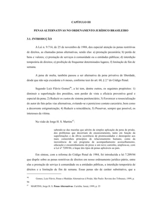 CAPÍTULO III

       PENAS ALTERNATIVAS NO ORDENAMENTO JURÍDICO BRASILEIRO

3.1. INTRODUÇÃO

         A Lei n. 9.714, de 25 de novembro de 1988, deu especial atenção às penas restritivas
de direitos, as chamadas penas alternativas, sendo elas: a) prestação pecuniária; b) perda de
bens e valores; c) prestação de serviços à comunidade ou a entidades públicas; d) interdição
temporária de direitos; e) proibição de frequentar determinados lugares; f) limitação de fim de
semana.

         A pena de multa, também passou a ser alternativa da pena privativa de liberdade,
desde que não seja excedente a 6 meses, conforme teor do art. 60, § 2.º do Código Penal.

         Segundo Luiz Flávio Gomes46 , a lei tem, dentre outros, os seguintes propósitos: 1)
diminuir a superlotação dos presídios, sem perder de vista a eficácia preventiva geral e
especial da pena; 2) Reduzir os custos do sistema penitenciário; 3) Favorecer a ressocialização
do autor do fato pelas vias alternativas, evitando-se o pernicioso contato carcerário, bem como
a decorrente estigmatização; 4) Reduzir a reincidência; 5) Preservar, sempre que possível, os
interesses da vítima.

         Na visão de Jorge H. S. Martins47:

                           sabendo-se das mazelas que advêm da simples aplicação da pena de prisão,
                           dos problemas que decorriam do encarceramento, tanto em função da
                           superlotações e da óbvia ocorrência de promiscuidades e desrespeito aos
                           mais comezinhos princípios de relacionamento humano, como da
                           inexistência de um programa de acompanhamento aconselhamento,
                           educação e encaminhamento do preso a um novo caminho, ampliou-se, com
                           a Lei nº 7209/84, o leque dos tipos de penas aplicáveis ao país.

         Em síntese, com a reforma do Código Penal de 1984, foi introduzida a lei 7.209/84
que dispõe sobre as penas restritivas de direitos em nosso ordenamento jurídico pátrio, entre
elas a prestação de serviço à comunidade ou a entidades públicas, a interdição temporária de
direitos e a limitação de fim de semana. Essas penas são de caráter substitutivo, que a

46
         Gomes, Luiz Flávio, Penas e Medidas Alternativas à Prisão, São Paulo: Revista dos Tribunais, 1999, p.
96
47
     MARTINS, Jorge H. S. Penas Alternativas. Curitiba: Juruá, 1999, p. 35
 