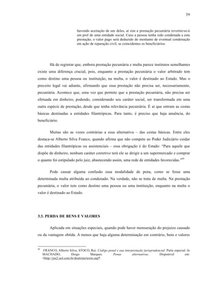 39



                             havendo aceitaƒ‚o de um deles, aˆ sim a prestaƒ‚o pecuni†ria reverter-se-†
                             em prol de uma entidade social. Caso a pessoa tenha sido condenada a esta
                             prestaƒ‚o, o valor pago ser† deduzido do montante de eventual condenaƒ‚o
                             em aƒ‚o de reparaƒ‚o civil, se coincidentes os benefici†rios.




          H† de registrar que, embora prestaƒ‚o pecuni†ria e multa parece institutos semelhantes
existe uma diferenƒa crucial, pois, enquanto a prestaƒ‚o pecuni†ria o valor arbitrado tem
como destino uma pessoa ou instituiƒ‚o, na multa, o valor • destinado ao Estado. Mas o
preceito legal vai adiante, afirmando que essa prestaƒ‚o n‚o precisa ser, necessariamente,
pecuni†ria. Acontece que, uma vez que permite que a prestaƒ‚o pecuni†ria, n‚o precisa ser
efetuada em dinheiro, podendo, considerando seu car†ter social, ser transformada em uma
outra esp•cie de prestaƒ‚o, desde que tenha relev•ncia pecuni†ria. “ aˆ que entram as cestas
b†sicas destinadas a entidades filantr‡picas. Para tanto, • preciso que haja anu•ncia, do
benefici†rio.

          Muitas s‚o as vozes contr†rias a essa alternativa – das cestas b†sicas. Entre eles
destaca-se Alberto Silva Franco, quando afirma que n‚o compete ao Poder Judici†rio cuidar
das entidades filantr‡picas ou assistenciais – essa obrigaƒ‚o • do Estado: “Para aquele que
dispŒe de dinheiro, nenhum car†ter corretivo ter† ele se dirigir a um supermercado e comprar
o quanto foi estipulado pelo juiz, abastecendo assim, uma rede de entidades favorecidas.”49

          Pode causar alguma confus‚o essa modalidade de pena, como se fosse uma
determinada multa atribuˆda ao condenado. Na verdade, n‚o se trata de multa. Na prestaƒ‚o
pecuni†ria, o valor tem como destino uma pessoa ou uma instituiƒ‚o, enquanto na multa o
valor • destinado ao Estado.




3.3. PERDA DE BENS E VALORES

          Aplicada em situaƒŒes especiais, quando pode haver mensuraƒ‚o do prejuˆzo causado
ou da vantagem obtida. A menos que haja alguma determinaƒ‚o em contr†rio, bens e valores


49
     FRANCO, Alberto Silva; STOCO, Rui. Código penal e sua interpretação jurisprudencial: Parte especial. In
     MACHADO,             Diogo          Marques. Penas          alternativas.      Disponˆvel          em:
     <http://jus2.uol.com.br/doutrina/texto.asp?.
 
