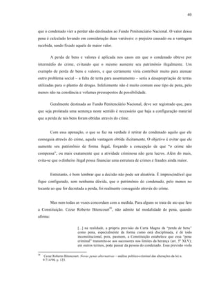 40



que o condenado vier a perder s‚o destinados ao Fundo Penitenci†rio Nacional. O valor dessa
pena • calculado levando em consideraƒ‚o duas vari†veis: o prejuˆzo causado ou a vantagem
recebida, sendo fixado aquele de maior valor.

          A perda de bens e valores • aplicada nos casos em que o condenado obteve por
interm•dio do crime, evitando que o mesmo aumente seu patrim‘nio ilegalmente. Um
exemplo de perda de bens e valores, e que certamente viria contribuir muito para atenuar
outro problema social – a falta de terra para assentamento – seria a desapropriaƒ‚o de terras
utilizadas para o plantio de drogas. Infelizmente n‚o • muito comum esse tipo de pena, pelo
menos n‚o na const•ncia e volumes pressupostos de possibilidade.

          Geralmente destinada ao Fundo Penitenci†rio Nacional, deve ser registrado que, para
que seja prolatada uma sentenƒa neste sentido • necess†rio que haja a configuraƒ‚o material
que a perda de tais bens foram obtidas atrav•s do crime.


          Com essa apenaƒ‚o, o que se faz na verdade • retirar do condenado aquilo que ele
conseguia atrav•s do crime, aquela vantagem obtida ilicitamente. O objetivo • evitar que ele
aumente seu patrim‘nio de forma ilegal, forƒando a concepƒ‚o de que “o crime n‚o
compensa”, ou mais exatamente que a atividade criminosa n‚o gera lucros. Al•m do mais,
evita-se que o dinheiro ilegal possa financiar uma estrutura de crimes e fraudes ainda maior.


          Entretanto, • bom lembrar que a decis‚o n‚o pode ser aleat‡ria. “ imprescindˆvel que
fique configurado, sem nenhuma dŽvida, que o patrim‘nio do condenado, pelo menos no
tocante ao que for decretada a perda, foi realmente conseguido atrav•s do crime.


          Mas nem todas as vozes concordam com a medida. Para alguns se trata de ato que fere
a Constituiƒ‚o. Cezar Roberto Bitencourt50 , n‚o admite tal modalidade de pena, quando
afirma:

                               [...] na realidade, a pr‡pria previs‚o da Carta Magna da “perda de bens”
                               como pena, especialmente da forma como est† disciplinada, • de todo
                               inconstitucional, pois, pasmem, a Constituiƒ‚o estabelece que essa “pena
                               criminal” transmite-se aos sucessores nos limites da heranƒa (art. 5• XLV);
                               em outros termos, pode passar da pessoa do condenado. Essa previs‚o viola

50
      Cezar Roberto Bitencourt. Novas penas alternativas – an†lise polˆtico-criminal das alteraƒŒes da lei n.
     9.714/98. p. 123.
 