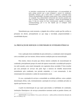 41



                           os princˆpios constitucionais da individualizaƒ‚o e da personalidade da
                           pena, porque permite que a pena ultrapasse a pessoa do condenado,
                           ignorando, inclusive, que a morte deste • a primeira e principal causa
                           extintiva da punibilidade e da pr‡pria sanƒ‚o penal. E pena extinta n‚o pode
                           ser cumprida. Essa arbitrariedade institucional n‚o encontra paralelo nem
                           entre os Estados Totalit†rios, que respeitam o limite da personalidade da
                           pena. O fato de constar do texto constitucional, segundo os pr‡prios
                           constitucionalistas, por si s‡, n‚o impede que se configure como
                           inconstitucional.51




        Naturalmente que, neste momento, o julgador deve utilizar o poder que lhe confere os
princˆpios do direito, principalmente ao que tange a lesividade, proporcionalidade e
razoabilidade da pena.




3.4. PRESTAÇÃO DE SERVIÇOS À COMUNIDADE OU ENTIDADES PÚBLICAS




        Com a aplicaƒ‚o desta modalidade de pena alternativa, o condenado estar† interagindo
com a sociedade e por isso mesmo, oferece maiores condiƒŒes para sua ressocializaƒ‚o.

        Para muitos, trata-se da pena que oferece maiores condiƒŒes de ressocializaƒ‚o do
condenado, principalmente porque ele estar† n‚o apenas ressarcindo a sociedade pelo prejuˆzo
(ou mal) causado, como estar† interagindo com segmentos dessa sociedade. “ bom ressaltar
que essa prestaƒ‚o de serviƒos n‚o pode fugir ‹ natureza do trabalho desenvolvido
normalmente pelo condenado, tem perˆodo estipulado, e • sem remuneraƒ‚o. A n‚o
remuneraƒ‚o tem exatamente o car†ter de ressarcimento social.

        In casu, a prestaƒ‚o de serviƒos a comunidade ou entidades pŽblicas, como a pr‡pria
denominaƒ‚o afirma, veda, terminantemente a prestaƒ‚o de serviƒos a entidades privadas ou
aquelas que buscam o lucro.

        A partir da determinaƒ‚o de que sejam aproveitadas as habilidades do condenado,
instituiƒŒes filantr‡picas e de serviƒos comunit†rios terminam sendo as grandes clientes, at•

51
          BITENCOURT, Cezar Roberto. Novas penas alternativas – an†lise polˆtico-criminal das alteraƒŒes da
lei n. 9.714/98. p. 123.
 