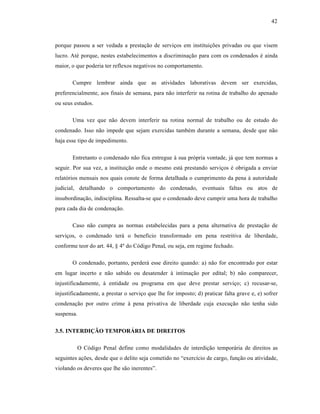 42



porque passou a ser vedada a prestaƒ‚o de serviƒos em instituiƒŒes privadas ou que visem
lucro. At• porque, nestes estabelecimentos a discriminaƒ‚o para com os condenados • ainda
maior, o que poderia ter reflexos negativos no comportamento.

       Cumpre lembrar ainda que as atividades laborativas devem ser exercidas,
preferencialmente, aos finais de semana, para n‚o interferir na rotina de trabalho do apenado
ou seus estudos.

       Uma vez que n‚o devem interferir na rotina normal de trabalho ou de estudo do
condenado. Isso n‚o impede que sejam exercidas tamb•m durante a semana, desde que n‚o
haja esse tipo de impedimento.

       Entretanto o condenado n‚o fica entregue ‹ sua pr‡pria vontade, j† que tem normas a
seguir. Por sua vez, a instituiƒ‚o onde o mesmo est† prestando serviƒos • obrigada a enviar
relat‡rios mensais nos quais conste de forma detalhada o cumprimento da pena ‹ autoridade
judicial, detalhando o comportamento do condenado, eventuais faltas ou atos de
insubordinaƒ‚o, indisciplina. Ressalta-se que o condenado deve cumprir uma hora de trabalho
para cada dia de condenaƒ‚o.

       Caso n‚o cumpra as normas estabelecidas para a pena alternativa de prestaƒ‚o de
serviƒos, o condenado ter† o benefˆcio transformado em pena restritiva de liberdade,
conforme teor do art. 44, – 4• do C‡digo Penal, ou seja, em regime fechado.

       O condenado, portanto, perder† esse direito quando: a) n‚o for encontrado por estar
em lugar incerto e n‚o sabido ou desatender ‹ intimaƒ‚o por edital; b) n‚o comparecer,
injustificadamente, ‹ entidade ou programa em que deve prestar serviƒo; c) recusar-se,
injustificadamente, a prestar o serviƒo que lhe for imposto; d) praticar falta grave e, e) sofrer
condenaƒ‚o por outro crime ‹ pena privativa de liberdade cuja execuƒ‚o n‚o tenha sido
suspensa.

3.5. INTERDIÇÃO TEMPORÁRIA DE DIREITOS

         O C‡digo Penal define como modalidades de interdiƒ‚o tempor†ria de direitos as
seguintes aƒŒes, desde que o delito seja cometido no “exercˆcio de cargo, funƒ‚o ou atividade,
violando os deveres que lhe s‚o inerentes”.
 