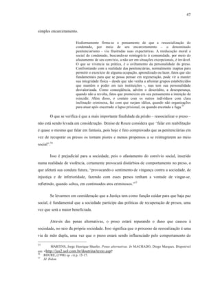 47



simples encarceramento.

                        Hodiernamente firma-se o pensamento de que a ressocializaƒ‚o do
                        condenado, por meio de seu encarceramento – o denominado
                        penitenciarismo - viu frustradas suas expectativas. A reeducaƒ‚o moral e
                        social do condenado, buscando-se reintegr†-lo ‹ comunidade, por meio do
                        afastamento de seu convˆvio, a n‚o ser em situaƒŒes excepcionais, • invi†vel.
                        O que se vivencia na pr†tica, • o aviltamento da personalidade do preso.
                        Confrontando com a realidade das penitenci†rias, normalmente inaptas para
                        permitir o exercˆcio de alguma ocupaƒ‚o, aprendizado ou lazer, fatos que s‚o
                        fundamentais para que se possa pensar em regeneraƒ‚o, pode vir a manter
                        sua integridade fˆsica – desde que n‚o venha a afrontar grupos estabelecidos
                        que mant•m o poder em tais instituiƒŒes -, mas tem sua personalidade
                        desvalorizada. Como conseq”•ncia, adv•m o descr•dito, a desesperanƒa,
                        quando n‚o a revolta, fatos que promovem em seu pensamento a intenƒ‚o de
                        reincidir. Al•m disso, o contato com os outros indivˆduos com clara
                        inclinaƒ‚o criminosa, faz com que surjam id•ias, quando n‚o organizaƒŒes
                        para atuar ap‡s encerrado o lapso prisional, ou quando encetada a fuga.55

        O que se verifica • que a mais importante finalidade da pris‚o – ressocializar o preso –
n‚o est† sendo levada em consideraƒ‚o. Denise de Roure considera que “falar em reabilitaƒ‚o
• quase o mesmo que falar em fantasia, pois hoje • fato comprovado que as penitenci†rias em
vez de recuperar os presos os tornam piores e menos propensos a se reintegrarem ao meio
social”.56

        Isso • prejudicial para a sociedade, pois o afastamento do convˆvio social, inserido
numa realidade de viol•ncia, certamente provocar† distŽrbios de comportamento no preso, o
que afetar† sua conduta futura, “provocando o sentimento de vinganƒa contra a sociedade, de
injustiƒa e de inferioridade, fazendo com esses presos tenham a vontade de vingar-se,
refletindo, quando soltos, em continuados atos criminosos.”57

        Se levarmos em consideraƒ‚o que a Justiƒa tem como funƒ‚o cuidar para que haja paz
social, • fundamental que a sociedade participe das polˆticas de recuperaƒ‚o de presos, uma
vez que ser† a maior beneficiada.

        Atrav•s das penas alternativas, o preso estar† reparando o dano que causou ‹
sociedade, no seio da pr‡pria sociedade. Isso significa que o processo de ressoalizaƒ‚o • uma
via de m‚o dupla, uma vez que o preso estar† sendo influenciado pelo comportamento do

55
          MARTINS, Jorge Henrique Shaefer. Penas alternativas. In MACHADO, Diogo Marques. Disponˆvel
em: < http://jus2.uol.com.br/doutrina/texto.asp?
56
    ROURE, (1998) op. cit.p. 15-17.
57
    Id. Ibdem
 