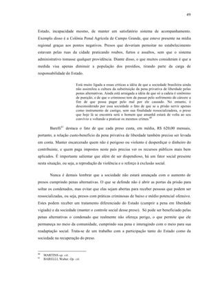 49



Estado, incapacidade mesmo, de manter um satisfatório sistema de acompanhamento.
Exemplo disso é a Colônia Penal Agrícola de Campo Grande, que esteve presente na mídia
regional graças aos pontos negativos. Presos que deveriam pernoitar no estabelecimento
estavam pelas ruas da cidade praticando roubos, furtos e assaltos, sem que o sistema
administrativo tomasse qualquer providência. Diante disso, o que muitos consideram é que a
medida visa apenas diminuir a população dos presídios, tirando parte da carga de
responsabilidade do Estado.

                           Está muito ligada a essas críticas a idéia de que a sociedade brasileira ainda
                           não assimilou a cultura da substituição da pena privativa de liberdade pelas
                           penas alternativas. Ainda está arraigada a idéia de que só a cadeia é sinônimo
                           de punição, e de que o criminoso tem de passar pelo sofrimento do cárcere a
                           fim de que possa pagar pelo mal por ele causado. No entanto, é
                           desconsiderado por essa sociedade o fato de que se a prisão servir apenas
                           como instrumento de castigo, sem sua finalidade ressocializadora, o preso
                           que hoje lá se encontra será o homem que amanhã estará de volta ao seu
                           convívio e voltando a praticar os mesmos crimes.60

         Barelli61 destaca o fato de que cada preso custa, em média, R$ 620,00 mensais,
portanto, a relação custo-benefício da pena privativa de liberdade também precisa ser levada
em conta. Manter encarcerado quem não é perigoso ou violento é desperdiçar o dinheiro do
contribuinte, e quem paga impostos neste país precisa ver os recursos públicos mais bem
aplicados. É importante salientar que além de ser dispendioso, há um fator social presente
nesta situação, ou seja, a reprodução da violência e o reforço à exclusão social.

         Nunca é demais lembrar que a sociedade não estará ameaçada com o aumento de
presos cumprindo penas alternativas. O que se defende não é abrir as portas da prisão para
soltar os condenados, mas evitar que elas sejam abertas para receber pessoas que podem ser
ressocializadas, ou seja, presos com práticas criminosas de baixo e médio potencial ofensivo.
Estes podem receber um tratamento diferenciado do Estado (cumprir a pena em liberdade
vigiada) e da sociedade (manter o controle social desse preso). Só pode ser beneficiado pelas
penas alternativas o condenado que realmente não ofereça perigo, o que permite que ele
permaneça no meio da comunidade, cumprindo sua pena e interagindo com o meio para sua
readaptação social. Trata-se de um trabalho com a participação tanto do Estado como da
sociedade na recuperação do preso.


60
     MARTINS op. cit.
61
     BARELLI, Walter. Op. cit.
 