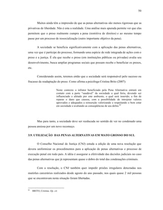 50



           Muitos ainda t•m a impress‚o de que as penas alternativas s‚o menos rigorosas que as
privativas de liberdade. N‚o • esta a realidade. Uma an†lise mais apurada permite ver que elas
permitem que o preso realmente cumpra a pena (restritiva de direitos) e ao mesmo tempo
passe por um processo de ressocializaƒ‚o (outro importante objetivo da pena).

           A sociedade se beneficia significativamente com a aplicaƒ‚o das penas alternativas,
uma vez que • partˆcipe do processo, formando uma esp•cie de rede integrada de aƒŒes com o
preso e a justiƒa. “ ela que recebe o preso (em instituiƒŒes pŽblicas ou privadas) avalia seu
desenvolvimento, busca ampliar programas sociais que possam recebe e beneficiar os presos,
etc.

           Considerando assim, teremos ent‚o que a sociedade ser† respons†vel pelo sucesso ou
fracasso da readaptaƒ‚o do preso. Como afirma a psic‡loga Cristina Brito (2007):

                              Neste contexto o infrator beneficiado pela Pena Alternativa entrar† em
                              contato com a parte “saud†vel” da sociedade a qual feriu, devendo ser
                              influenciado e afetado por este ambiente, o qual ser† inserido, a fim de
                              reparar o dano que causou, com a possibilidade de introjetar valores
                              aprovados e adequados a reinserƒ‚o valorizando e respeitando o bem estar
                              em sociedade e avaliando as conseq”•ncias de seu delito. 62




           Mas para tanto, a sociedade deve ser reeducada no sentido de ver no condenado uma
pessoa ansiosa por um novo recomeƒo.


3.9. UTILIZAÇÃO DAS PENAS ALTERNATIVAS EM MATO GROSSO DO SUL

           O Conselho Nacional de Justiƒa (CNJ) estuda a ediƒ‚o de uma nova resoluƒ‚o que
devera uniformizar os procedimentos para a aplicaƒ‚o de penas alternativas e processo de
execuƒ‚o penal em todo paˆs. A id•ia • assegurar a efetividade das decisŒes judiciais no caso
das penas alternativas que j† representam quase o dobro do total das condenaƒŒes criminais.

           Com a resoluƒ‚o, o CNJ tamb•m quer impedir prisŒes irregulares detectadas nos
mutirŒes carcer†rios realizados desde agosto do ano passado, nos quais quase 2 mil pessoas
que se encontravam nesta situaƒ‚o foram libertadas.


62
       BRITO, Cristina. Op. cit.
 