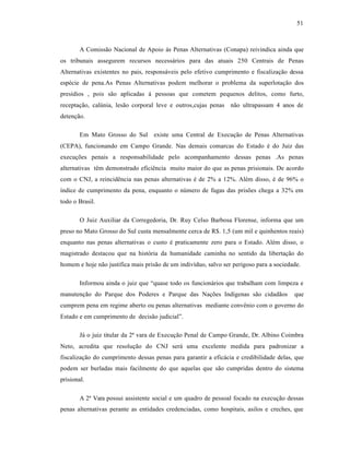 51



        A Comiss‚o Nacional de Apoio †s Penas Alternativas (Conapa) reivindica ainda que
os tribunais assegurem recursos necess†rios para das atuais 250 Centrais de Penas
Alternativas existentes no pais, respons†veis pelo efetivo cumprimento e fiscalizaƒ‚o dessa
esp•cie de pena.As Penas Alternativas podem melhorar o problema da superlotaƒ‚o dos
presˆdios , pois s‚o aplicadas † pessoas que cometem pequenos delitos, como furto,
receptaƒ‚o, calŽnia, les‚o corporal leve e outros,cujas penas n‚o ultrapassam 4 anos de
detenƒ‚o.

        Em Mato Grosso do Sul existe uma Central de Execuƒ‚o de Penas Alternativas
(CEPA), funcionando em Campo Grande. Nas demais comarcas do Estado • do Juiz das
execuƒŒes penais a responsabilidade pelo acompanhamento dessas penas .As penas
alternativas t•m demonstrado efici•ncia muito maior do que as penas prisionais. De acordo
com o CNJ, a reincid•ncia nas penas alternativas • de 2% a 12%. Al•m disso, • de 96% o
ˆndice de cumprimento da pena, enquanto o nŽmero de fugas das prisŒes chega a 32% em
todo o Brasil.

        O Juiz Auxiliar da Corregedoria, Dr. Ruy Celso Barbosa Florense, informa que um
preso no Mato Grosso do Sul custa mensalmente cerca de R$. 1,5 (um mil e quinhentos reais)
enquanto nas penas alternativas o custo • praticamente zero para o Estado. Al•m disso, o
magistrado destacou que na hist‡ria da humanidade caminha no sentido da libertaƒ‚o do
homem e hoje n‚o justifica mais pris‚o de um indivˆduo, salvo ser perigoso para a sociedade.

        Informou ainda o juiz que “quase todo os funcion†rios que trabalham com limpeza e
manutenƒ‚o do Parque dos Poderes e Parque das NaƒŒes Indˆgenas s‚o cidad‚os              que
cumprem pena em regime aberto ou penas alternativas mediante conv•nio com o governo do
Estado e em cumprimento de decis‚o judicial”.

        J† o juiz titular da 2˜ vara de Execuƒ‚o Penal de Campo Grande, Dr. Albino Coimbra
Neto, acredita que resoluƒ‚o do CNJ ser† uma excelente medida para padronizar a
fiscalizaƒ‚o do cumprimento dessas penas para garantir a efic†cia e credibilidade delas, que
podem ser burladas mais facilmente do que aquelas que s‚o cumpridas dentro do sistema
prisional.

        A 2˜ Vara possui assistente social e um quadro de pessoal focado na execuƒ‚o dessas
penas alternativas perante as entidades credenciadas, como hospitais, asilos e creches, que
 