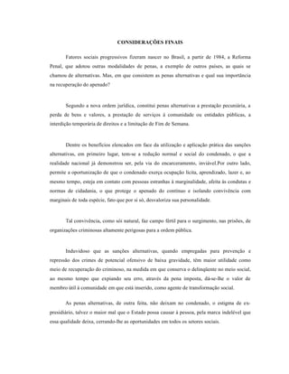 CONSIDERAÇÕES FINAIS

       Fatores sociais progressivos fizeram nascer no Brasil, a partir de 1984, a Reforma
Penal, que adotou outras modalidades de penas, a exemplo de outros países, as quais se
chamou de alternativas. Mas, em que consistem as penas alternativas e qual sua importância
na recuperação do apenado?



       Segundo a nova ordem jurídica, constitui penas alternativas a prestação pecuniária, a
perda de bens e valores, a prestação de serviços à comunidade ou entidades públicas, a
interdição temporária de direitos e a limitação de Fim de Semana.



       Dentre os benefícios elencados em face da utilização e aplicação prática das sanções
alternativas, em primeiro lugar, tem-se a redução normal e social do condenado, o que a
realidade nacional já demonstrou ser, pela via do encarceramento, inviável.Por outro lado,
permite a oportunização de que o condenado exerça ocupação lícita, aprendizado, lazer e, ao
mesmo tempo, esteja em contato com pessoas estranhas à marginalidade, afeita às condutas e
normas de cidadania, o que protege o apenado do contínuo e isolando convivência com
marginais de toda espécie, fato que por si só, desvaloriza sua personalidade.



       Tal convivência, como sói natural, faz campo fértil para o surgimento, nas prisões, de
organizações criminosas altamente perigosas para a ordem pública.



       Induvidoso que as sanções alternativas, quando empregadas para prevenção e
repressão dos crimes de potencial ofensivo de baixa gravidade, têm maior utilidade como
meio de recuperação do criminoso, na medida em que conserva o delinqüente no meio social,
ao mesmo tempo que expiando seu erro, através da pena imposta, dá-se-lhe o valor de
membro útil à comunidade em que está inserido, como agente de transformação social.

       As penas alternativas, de outra feita, não deixam no condenado, o estigma de ex-
presidiário, talvez o maior mal que o Estado possa causar à pessoa, pela marca indelével que
essa qualidade deixa, cerrando-lhe as oportunidades em todos os setores sociais.
 
