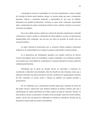 54



       A prestação de serviços à comunidade, foi, em nosso entendimento, o maior exemplo
de evolução do direito penal moderno, porque, ao mesmo tempo que pune a transgressão
praticada, valoriza o condenado, dando-lhe a oportunidade de, por meio de trabalho,
demonstrar suas aptidões profissionais e artísticas, as quais serão, certamente, aproveitadas
após o cumprimento da sanção, retirando da senda do crime o infrator, levando-o ao exercício
consciente da cidadania.

       Isso é tão verdade, porque é sabido que é através da educação espiritual que se aprende
a desenvolver, cultivar e dirigir os sentimentos de ordem subjetiva, os quais, em geral passam
desapercebidos pelo condenado, mas que por isso deixa de proceder de acordo com seu
raciocínio dedutivo.

       As penas alternativas demonstram que as reclusivas faliram enquanto instrumento
reeducativo, de conformidade com os objetivos propostos pela política criminal moderna.

       Já se demonstrou que delinqüentes apenados com sanções restritivas de direitos
tiveram percentagem menor de reincidência, quando comparados com criminosos punidos
com reclusão, daí a necessidade de se aperfeiçoar os sistemas alternativos de penas, dentro da
realidade penal brasileira.

       Entendendo que as penas de reclusão devem ser reservadas a criminosos de
reconhecida e indiscutível periculosidade, além dos benefícios atrás elencados, temos que a
aplicação sistemática das penas alternativas aliviará o problema da superprodução carcerária
do País, reduzindo, ao mesmo tempo o número de rebeliões nos grandes presídios e
penitenciárias.

       De ver, finalmente, que a manutenção da prisão apenas para a punição de crimes de
alto poder ofensivo, aponta para uma moderna tendência da política criminal, qual seja a
transformação do caráter paternalista do Estado, quando em jogo de interesses menores ou
bens jurídicos em que os particulares, em plena era da tecnologia, à porta do terceiro milênio,
podem e devem dar sua parcela de colaboração no sentido de combatê-los, fazendo uso da
perspicácia, da prevenção, da cautela e da prudência.
 