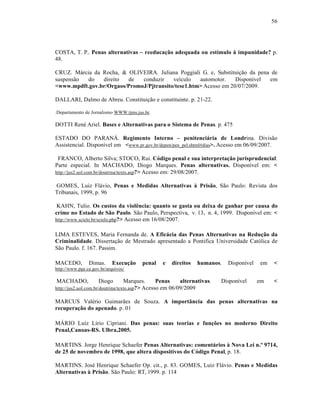 56




COSTA, T. P.. Penas alternativas – reeduca„‚o adequada ou est‡mulo † impunidade? p.
48.

CRUZ. Márcia da Rocha, & OLIVEIRA. Juliana Poggiali G. e, Substituição da pena de
suspensão  do   direito  de   conduzir    veículo   automotor.    Disponível  em
<www.mpdft.gov.br/Orgaos/PromoJ/Pjtransito/tese1.htm> Acesso em 20/07/2009.

DALLARI, Dalmo de Abreu. Constituição e constituinte. p. 21-22.

.Departamento de Jornalismo WWW.tjms.jus.br.

DOTTI René Ariel. Bases e Alternativas para o Sistema de Penas. p. 475

ESTADO DO PARANÁ. Regimento Interno – penitenci…ria de Londrina. Divisão
Assistencial. Disponível em <www.pr.gov.br/depen/pen_pel.shtml#dias>. Acesso em 06/09/2007.

 FRANCO, Alberto Silva; STOCO, Rui. CŠdigo penal e sua interpreta„‚o jurisprudencial:
Parte especial. In MACHADO, Diogo Marques. Penas alternativas. Disponível em: <
http://jus2.uol.com.br/doutrina/texto.asp?> Acesso em: 29/08/2007.

GOMES, Luiz Flávio, Penas e Medidas Alternativas † Pris‚o, São Paulo: Revista dos
Tribunais, 1999, p. 96

 KAHN, Tulio. Os custos da viol€ncia: quanto se gasta ou deixa de ganhar por causa do
crime no Estado de S‚o Paulo. São Paulo, Perspectiva, v. 13, n. 4, 1999. Disponível em: <
http://www.scielo.br/scielo.php?> Acesso em 16/08/2007.


LIMA ESTEVES, Maria Fernanda de. A Efic…cia das Penas Alternativas na Redu„‚o da
Criminalidade. Dissertação de Mestrado apresentado a Pontifica Universidade Católica de
São Paulo. f. 167. Passim.

MACEDO,         Dimas.      Execu„‚o      penal      e   direitos   humanos.   Disponível   em   <
http://www.pge.ce.gov.br/arquivos/

MACHADO,             Diogo       Marques.       Penas   alternativas.      Disponível       em   <
http://jus2.uol.com.br/doutrina/texto.asp?> Acesso
                                                 em 06/09/2009

MARCUS Valério Guimarães de Souza. A import‹ncia das penas alternativas na
recupera„‚o do apenado. p. 01

MÁRIO Luíz Lírio Cipriani. Das penas: suas teorias e fun„ƒes no moderno Direito
Penal,Canoas-RS. Ulbra,2005.

MARTINS. Jorge Henrique Schaefer Penas Alternativas: coment…rios † Nova Lei n.Œ 9714,
de 25 de novembro de 1998, que altera dispositivos do CŠdigo Penal, p. 18.

MARTINS. José Henrique Schaefer Op. cit., p. 83. GOMES, Luiz Flávio. Penas e Medidas
Alternativas † Pris‚o. São Paulo: RT, 1999. p. 114
 