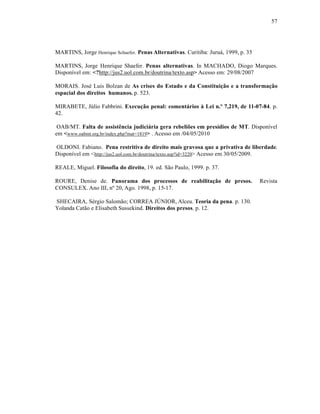 57




MARTINS, Jorge Henrique Schaefer. Penas Alternativas. Curitiba: Juruá, 1999, p. 35

MARTINS, Jorge Henrique Shaefer. Penas alternativas. In MACHADO, Diogo Marques.
Disponível em: <?http://jus2.uol.com.br/doutrina/texto.asp> Acesso em: 29/08/2007

MORAIS. José Luis Bolzan de As crises do Estado e da Constituição e a transformação
espacial dos direitos humanos. p. 523.

MIRABETE, Júlio Fabbrini. Execução penal: comentários à Lei n.º 7,219, de 11-07-84. p.
42.

 OAB/MT. Falta de assistência judiciária gera rebeliões em presídios de MT. Disponível
em <www.oabmt.org.br/index.php?mat=1819> . Acesso em /04/05/2010

OLDONI. Fabiano. Pena restritiva de direito mais gravosa que a privativa de liberdade.
Disponível em < http://jus2.uol.com.br/doutrina/texto.asp?id=3220> Acesso em 30/05/2009.

REALE, Miguel. Filosofia do direito, 19. ed. São Paulo, 1999. p. 37.

ROURE, Denise de. Panorama dos processos de reabilitação de presos.                  Revista
CONSULEX. Ano III, nº 20, Ago. 1998, p. 15-17.

SHECAIRA, Sérgio Salomão; CORREA JÚNIOR, Alceu. Teoria da pena. p. 130.
Yolanda Catão e Elisabeth Sussekind. Direitos dos presos. p. 12.
 