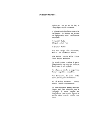 AGRADECIMENTOS




           Agradeço a Deus por me dar força e
           coragem para realizar esse sonho.

           A toda da minha família em especial a
           tia Zenaide e tio Antenor que sempre
           me ajudaram com amor e carinho nessa
           caminhada.

           A Franciélly Barba
           Obrigada por tudo Fran.

           A Rosemere Beatriz

           Aos meus amigos João Nascimento,
           Rute da Cruz, João Paulo e Danielle.

           Aos Amigos, Alberto Ariene Nilson
           Neuri, Sérgio e.Wellington.

           Ao grande Amigo e colega de curso
           Virço Antonio, que estará nas melhores
           Lembranças da universidade.

           As colegas de trabalho e amiga Irene
           Romero Magalhães e Janice Diel.

           Aos Professores, do curso, minha
           eterna gratidão pelos ensinamentos.

           Ao Dr. Manoel Veridiano F. Rebello
           Pinho e Vinicius Ferreira Martins.

           Ao meu Orientador Wander Matos de
           Aguiar, que fora primordial para a
           realização de desse trabalho de
           conclusão de curso sempre disposto a
           auxiliar neste presente trabalho que
           segue.
 