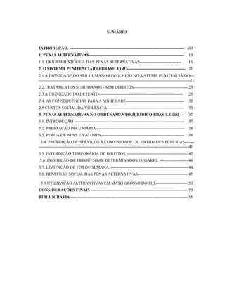 SUMÁRIO



INTRODUÇÃO. -----------------------------------------------------------------------------------            09
1. PENAS ALTERNATIVAS---------------------------------------------------------------------                 13
1.1. ORIGEM HISTÓRICA DAS PENAS ALTERNATIVAS------------------------------                                 13
2. O SISTEMA PENITENCIÁRIO BRASILEIRO------------------------------------------ 21
2.1.A DIGNIDADE DO SER HUMANO RECOLHIDO NO SISTEMA PENITENCIÁRIO---
--------------------------------------------------------------------------------------------------------------21
2.2.TRATAMENTOS SUBUMANOS - SEM DIREITOS--------------------------------------- 23
2.3 A DIGNIDADE DO DETENTO-------------------------------------------------------------                    29
2.4. AS CONSEQUÊNCIAS PARA A SOCIEDADE------------------------------------------                           32
2.5 CUSTOS SOCIAL DA VIOLÊNCIA--------------------------------------------------------                     33
3. PENAS ALTERNATIVAS NO ORDENAMENTO JURIDICO BRASILEIRO----                                               37
3.1. INTRODUÇÃO -------------------------------------------------------------------------------- 37
3.2. PRESTAÇÃO PECUNIÁRIA----------------------------------------------------------------                  38
3.3. PERDA DE BENS E VALORES.------------------------------------------------------------                  39
 3.4. PRESTAÇÃO DE SERVIÇOS À COMUNIDADE OU ENTIDADES PÚBLICAS-------
-------------------------------------------------------------------------------------------------------------41
3.5. INTERDIÇÃO TEMPORÁRIA DE DIREITOS. -------------------------------------------- 42
3.6. PROIBIÇÃO DE FREQÜENTAR DETERMINADOS LUGARES. ---------------------44
3.7. LIMITAÇÃO DE FIM DE SEMANA. -------------------------------------------------------- 44
3.8. BENEFÍCIO SOCIAL DAS PENAS ALTERNATIVAS------------------------------------ 45

 3.9.UTILIZAÇÃO ALTERNATIVAS EM MATO GROSSO DO SUL----------------------- 50
CONSIDERAÇÕES FINAIS ---------------------------------------------------------------------- 53
BIBLIOGRAFIA ------------------------------------------------------------------------------------- 55
 