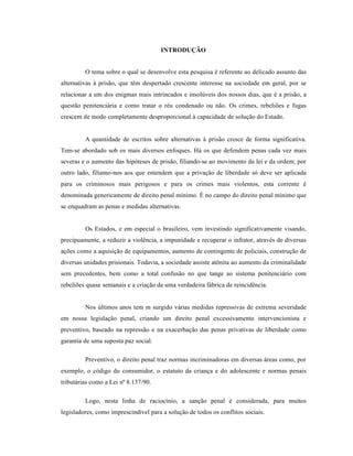 INTRODUÇÃO


         O tema sobre o qual se desenvolve esta pesquisa é referente ao delicado assunto das
alternativas à prisão, que têm despertado crescente interesse na sociedade em geral, por se
relacionar a um dos enigmas mais intrincados e insolúveis dos nossos dias, que é a prisão, a
questão penitenciária e como tratar o réu condenado ou não. Os crimes, rebeliões e fugas
crescem de modo completamente desproporcional à capacidade de solução do Estado.


         A quantidade de escritos sobre alternativas à prisão cresce de forma significativa.
Tem-se abordado sob os mais diversos enfoques. Há os que defendem penas cada vez mais
severas e o aumento das hipóteses de prisão, filiando-se ao movimento da lei e da ordem; por
outro lado, filiamo-nos aos que entendem que a privação de liberdade só deve ser aplicada
para os criminosos mais perigosos e para os crimes mais violentos, esta corrente é
denominada genericamente de direito penal mínimo. É no campo do direito penal mínimo que
se enquadram as penas e medidas alternativas.


         Os Estados, e em especial o brasileiro, vem investindo significativamente visando,
precipuamente, a reduzir a violência, a impunidade e recuperar o infrator, através de diversas
ações como a aquisição de equipamentos, aumento de contingente de policiais, construção de
diversas unidades prisionais. Todavia, a sociedade assiste atônita ao aumento da criminalidade
sem precedentes, bem como a total confusão no que tange ao sistema penitenciário com
rebeliões quase semanais e a criação de uma verdadeira fábrica de reincidência.


         Nos últimos anos tem m surgido várias medidas repressivas de extrema severidade
em nossa legislação penal, criando um direito penal excessivamente intervencionista e
preventivo, baseado na repressão e na exacerbação das penas privativas de liberdade como
garantia de uma suposta paz social.

         Preventivo, o direito penal traz normas incriminadoras em diversas áreas como, por
exemplo, o código do consumidor, o estatuto da criança e do adolescente e normas penais
tributárias como a Lei nº 8.137/90.

         Logo, nesta linha de raciocínio, a sanção penal é considerada, para muitos
legisladores, como imprescindível para a solução de todos os conflitos sociais.
 
