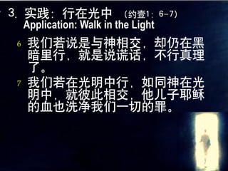 3. 实践：行在光中               （约壹1：6-7）
    Application: Walk in the Light
6   我们若说是与神相交，却仍在黑
    暗里行，就是说谎话，不行真理
    了。
7   我们若在光明中行，如同神在光
    明中，就彼此相交，他儿子耶稣
    的血也洗净我们一切的罪。
 