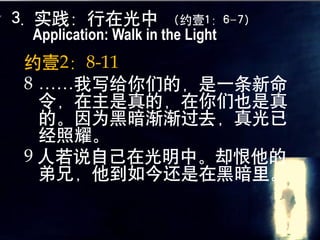 3. 实践：行在光中            （约壹1：6-7）
 Application: Walk in the Light
约壹2：8-11
8 ……我写给你们的，是一条新命
  令，在主是真的，在你们也是真
  的。因为黑暗渐渐过去，真光已
  经照耀。
9 人若说自己在光明中。却恨他的
  弟兄，他到如今还是在黑暗里。
 
