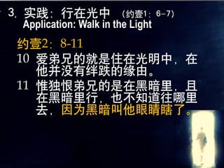 3. 实践：行在光中            （约壹1：6-7）
 Application: Walk in the Light
约壹2：8-11
10 爱弟兄的就是住在光明中，在
   他并没有绊跌的缘由。
11 惟独恨弟兄的是在黑暗里，且
   在黑暗里行，也不知道往哪里
   去，因为黑暗叫他眼睛瞎了。
 