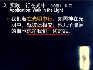 3. 实践：行在光中               （约壹1：6-7）
    Application: Walk in the Light
7   我们若在光明中行，如同神在光
    明中，就彼此相交，他儿子耶稣
    的血也洗净我们一切的罪。
                            1
 