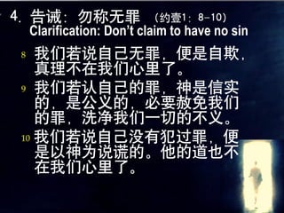 4. 告诫：勿称无罪                （约壹1：8-10）
    Clarification: Don’t claim to have no sin
8  我们若说自己无罪，便是自欺，
   真理不在我们心里了。
9 我们若认自己的罪，神是信实
   的，是公义的，必要赦免我们
   的罪，洗净我们一切的不义。
10 我们若说自己没有犯过罪，便
   是以神为说谎的。他的道也不
   在我们心里了。
 