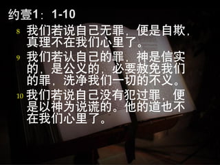 8  我们若说自己无罪，便是自欺，
   真理不在我们心里了。
9 我们若认自己的罪，神是信实
   的，是公义的，必要赦免我们
   的罪，洗净我们一切的不义。
10 我们若说自己没有犯过罪，便
   是以神为说谎的。他的道也不
   在我们心里了。
 