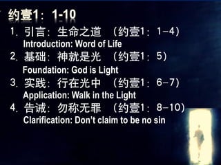 1. 引言：生命之道 （约壹1：1-4）
 Introduction: Word of Life
2. 基础：神就是光 （约壹1：5）
 Foundation: God is Light
3. 实践：行在光中 （约壹1：6-7）
 Application: Walk in the Light
4. 告诫：勿称无罪 （约壹1：8-10）
 Clarification: Don’t claim to be no sin
 