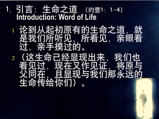 1. 引言：生命之道 （约壹1：1-4）
   Introduction: Word of Life
 1 论到从起初原有的生命之道，就
   是我们所听见、所看见、亲眼看
   过、亲手摸过的。
 2 （这生命已经显现出来，我们也
   看见过，现在又作见证，将原与
   父同在，且显现与我们那永远的
   生命传给你们）。
 
