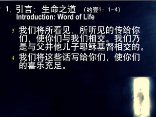 1. 引言：生命之道 （约壹1：1-4）
   Introduction: Word of Life
 3   我们将所看见，所听见的传给你
     们，使你们与我们相交。我们乃
     是与父并他儿子耶稣基督相交的。
 4   我们将这些话写给你们，使你们
     的喜乐充足。
 