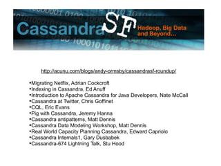 http://acunu.com/blogs/andy-ormsby/cassandrasf-roundup/

•Migrating Netflix, Adrian Cockcroft
•Indexing in Cassandra, Ed Anuff
•Introduction to Apache Cassandra for Java Developers, Nate McCall
•Cassandra at Twitter, Chris Goffinet
•CQL, Eric Evans
•Pig with Cassandra, Jeremy Hanna
•Cassandra antipatterns, Matt Dennis
•Cassandra Data Modeling Workshop, Matt Dennis
•Real World Capacity Planning Cassandra, Edward Capriolo
•Cassandra Internals1, Gary Dusbabek
•Cassandra-674 Lightning Talk, Stu Hood
 