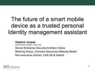 The future of a smart mobile device as a trusted personal Identity management assistant Vladimir Jirasek CISSP-ISSAP & ISSMP, CISM, CISA Senior Enterprise Security Architect, Nokia Steering Group, Common Assurance Maturity Model Non-executive director, CSA UK & Ireland 