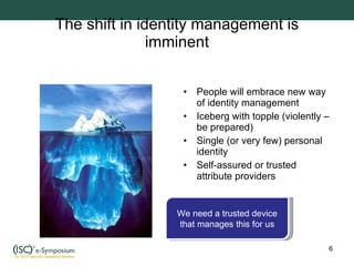 The shift in identity management is imminent People will embrace new way of identity management Iceberg with topple (violently – be prepared) Single (or very few) personal identity Self-assured or trusted attribute providers We need a trusted device that manages this for us 