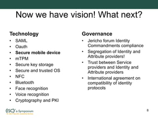 Now we have vision! What next? Technology SAML Oauth Secure mobile device mTPM Secure key storage Secure and trusted OS NFC Bluetooth Face recognition Voice recognition Cryptography and PKI Governance Jericho forum Identity Commandments compliance Segregation of Identity and Attribute providers! Trust between Service providers and Identity and Attribute providers International agreement on compatibility of identity protocols 