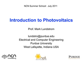 NCN Summer School: July 2011




Introduction to Photovoltaics
           Prof. Mark Lundstrom

            lundstro@purdue.edu
    Electrical and Computer Engineering
               Purdue University
        West Lafayette, Indiana USA
 