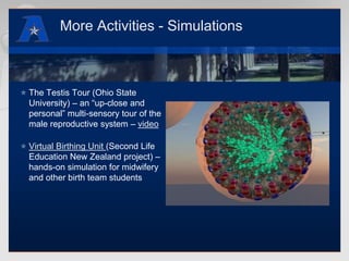 More Activities - SimulationsThe Testis Tour (Ohio State University) – an “up-close and personal” multi-sensory tour of the male reproductive system – videoVirtual Birthing Unit (Second Life Education New Zealand project) – hands-on simulation for midwifery and other birth team students