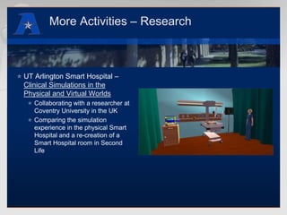 More Activities – ResearchUT Arlington Smart Hospital – Clinical Simulations in the Physical and Virtual WorldsCollaborating with a researcher at Coventry University in the UKComparing the simulation experience in the physical Smart Hospital and a re-creation of a Smart Hospital room in Second Life