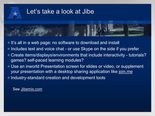 Let’s take a look at JibeIt’s all in a web page: no software to download and installIncludes text and voice chat - or use Skype on the side if you preferCreate items/displays/environments that include interactivity - tutorials? games? self-paced learning modules?Use an inworld Presentation screen for slides or video, or supplement your presentation with a desktop sharing application like join.meIndustry-standard creation and development toolsSee Jibemix.com