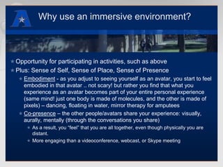 Why use an immersive environment?Opportunity for participating in activities, such as abovePlus: Sense of Self, Sense of Place, Sense of PresenceEmbodiment - as you adjust to seeing yourself as an avatar, you start to feel embodied in that avatar .. not scary! but rather you find that what you experience as an avatar becomes part of your entire personal experience (same mind! just one body is made of molecules, and the other is made of pixels) – dancing, floating in water, mirror therapy for amputeesCo-presence – the other people/avatars share your experience: visually, aurally, mentally (through the conversations you share)As a result, you “feel” that you are all together, even though physically you are distant.More engaging than a videoconference, webcast, or Skype meeting