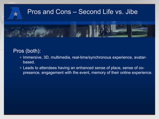Pros and Cons – Second Life vs. JibePros (both):Immersive, 3D, multimedia, real-time/synchronous experience, avatar-based.Leads to attendees having an enhanced sense of place, sense of co-presence, engagement with the event, memory of their online experience.